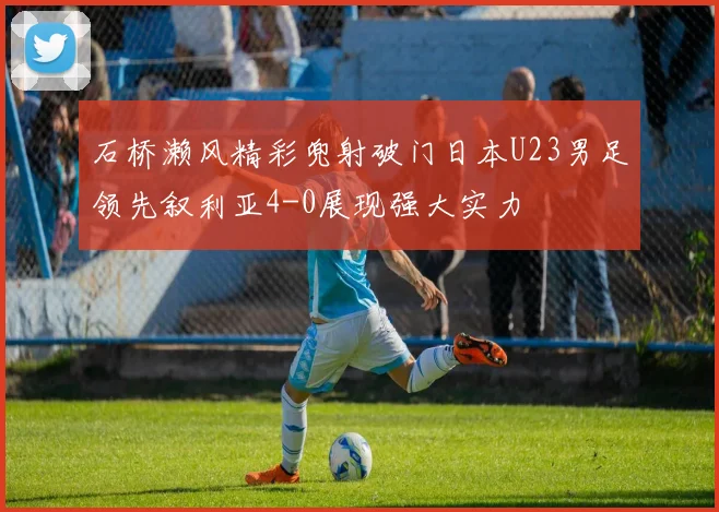 石桥濑风精彩兜射破门日本U23男足领先叙利亚4-0展现强大实力