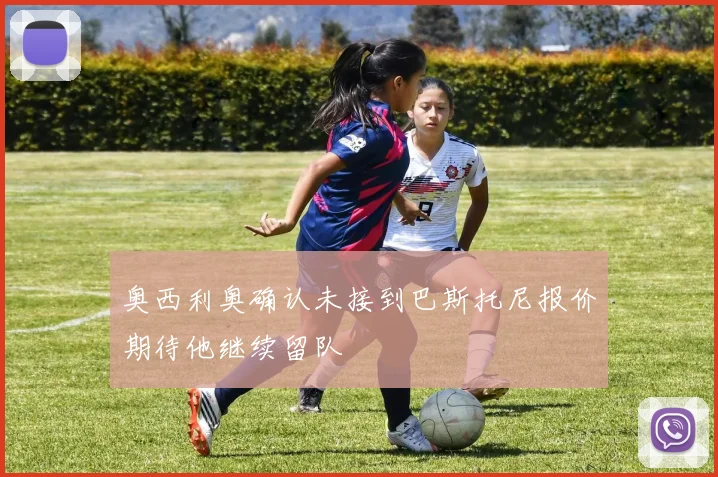 奥西利奥确认未接到巴斯托尼报价期待他继续留队
