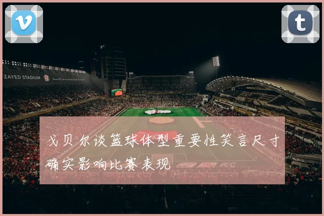 戈贝尔谈篮球体型重要性笑言尺寸确实影响比赛表现