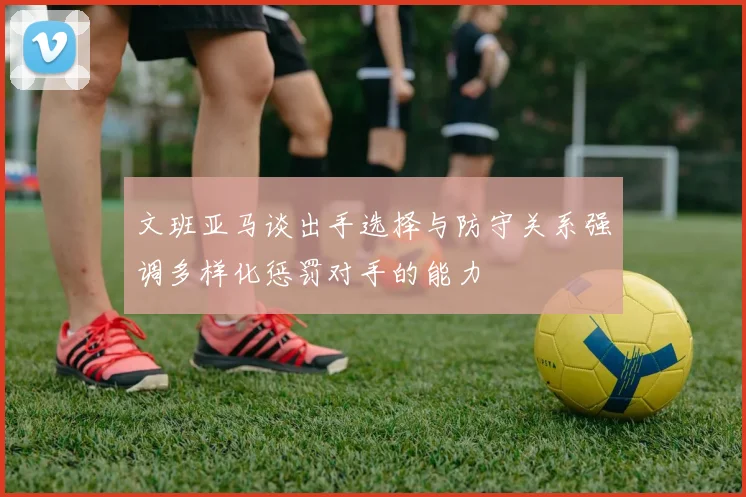 文班亚马谈出手选择与防守关系强调多样化惩罚对手的能力