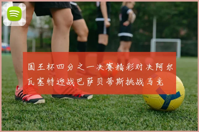 国王杯四分之一决赛精彩对决阿尔瓦塞特迎战巴萨贝蒂斯挑战马竞