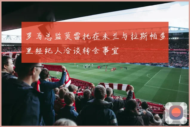 罗马总监莫雷托在米兰与拉斯帕多里经纪人洽谈转会事宜
