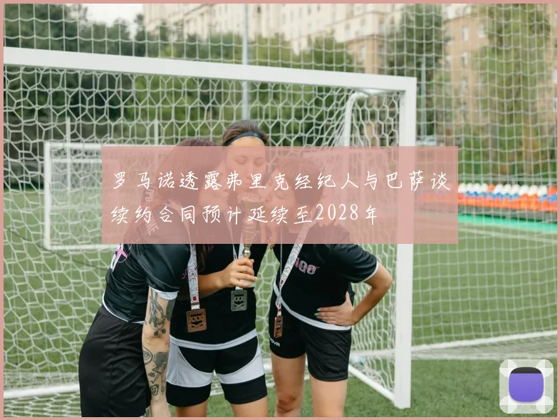 罗马诺透露弗里克经纪人与巴萨谈续约合同预计延续至2028年