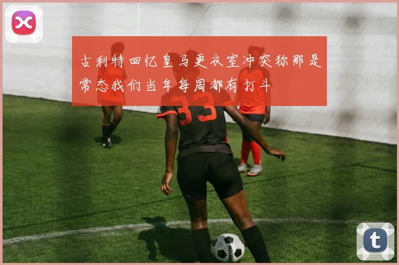 古利特回忆皇马更衣室冲突称那是常态我们当年每周都有打斗