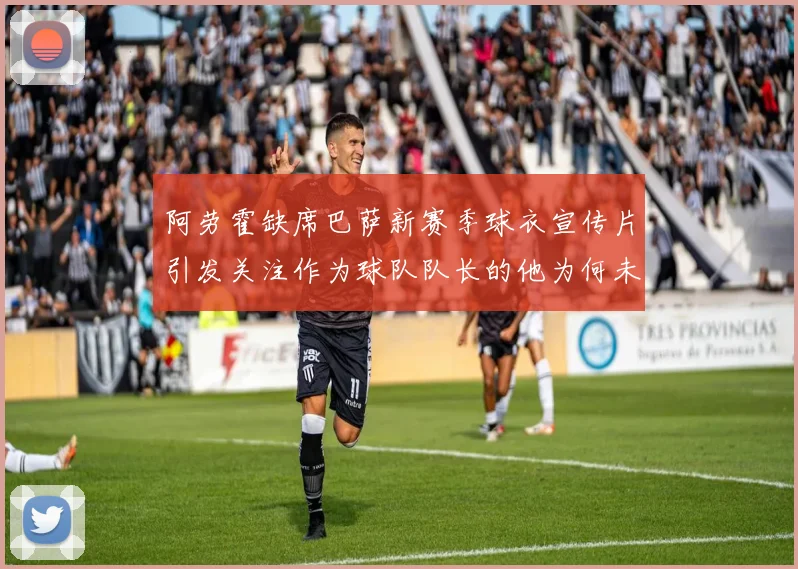阿劳霍缺席巴萨新赛季球衣宣传片引发关注作为球队队长的他为何未现身