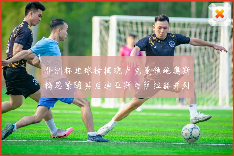 非洲杯进球榜揭晓卢克曼领跑奥斯梅恩紧随其后迪亚斯与萨拉赫并列第三