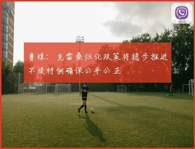 鲁媒：克雷桑归化政策将稳步推进不设特例确保公平公正