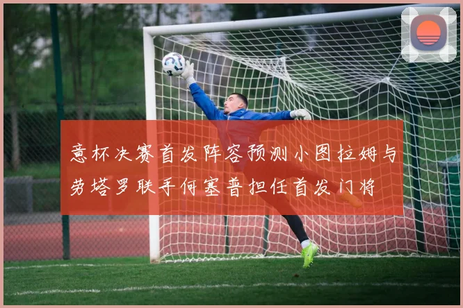 意杯决赛首发阵容预测小图拉姆与劳塔罗联手何塞普担任首发门将